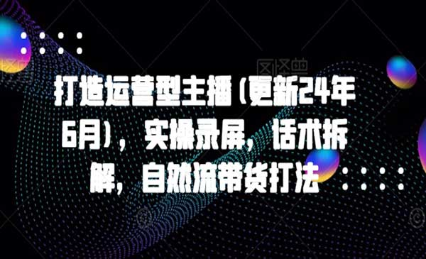 打造运营型主播(更新25年4月)，实操录屏，话术拆解，自然流带货打法网赚项目-副业赚钱-互联网创业-资源整合-影视资源无忧云创