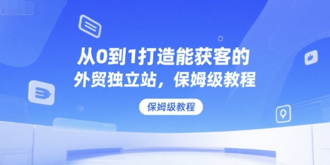 从0到1打造能获客的外贸独立站，保姆级教程网赚项目-副业赚钱-互联网创业-资源整合-影视资源无忧云创