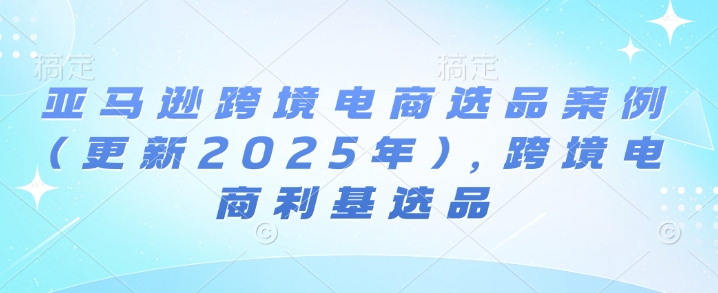 亚马逊跨境电商选品案例(更新2025年7月)，跨境电商利基选品网赚项目-副业赚钱-互联网创业-资源整合-影视资源无忧云创